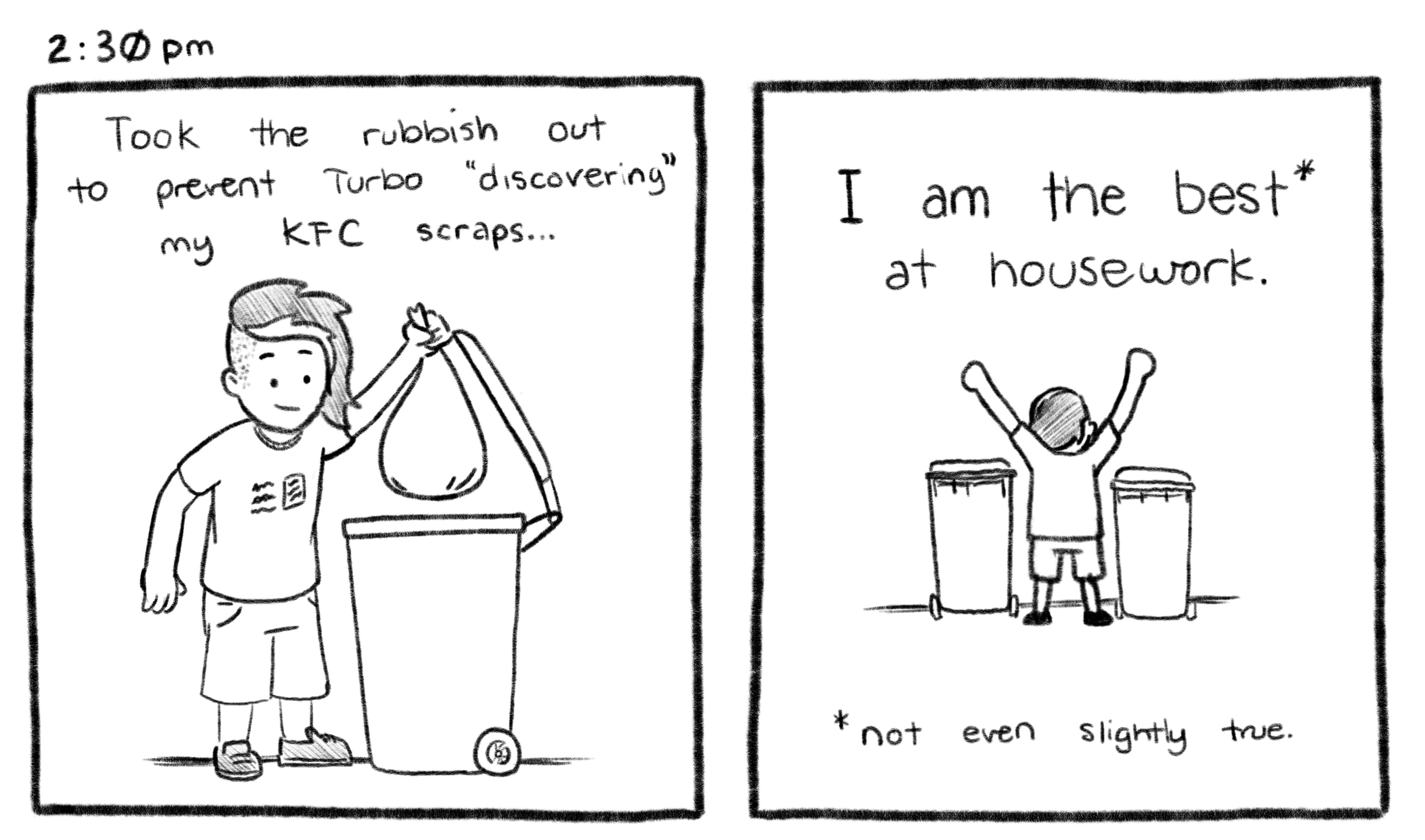 2:30pm; Panel 1: Jelly is placing a bag of rubbish into a bin. Jelly V.O.: Took the rubbish out to prevent Turbo "discovering" my KFC scraps... Panel 2: Jelly is standing on the curb, with both bins. His hands are raised in the air in victory. Jelly V.O.: I am the best at house work. Footnote: not even slightly true.