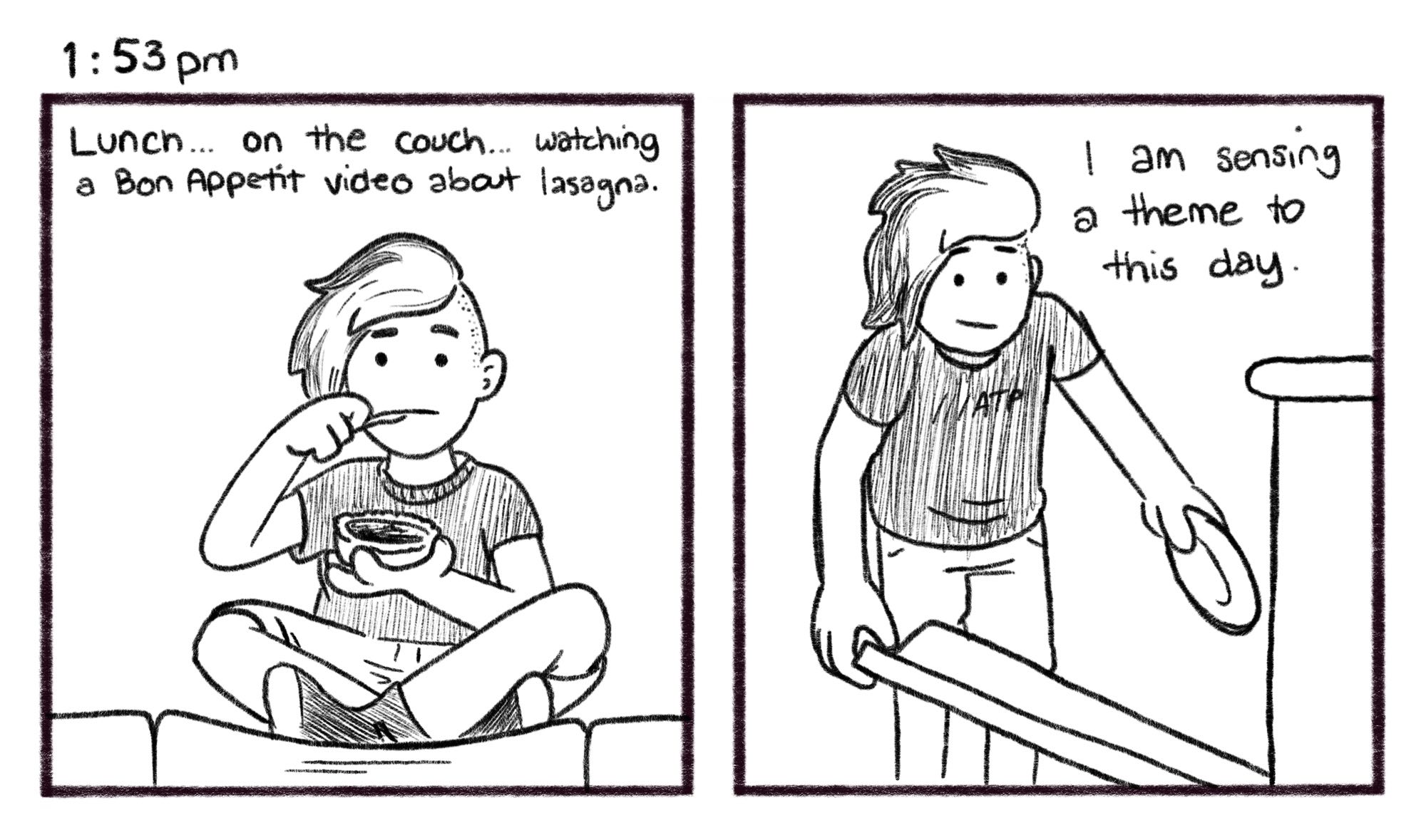 1:53pm; Panel 1: Jelly sits cross-legged on a couch cushion, eating a bowl of food. Jelly V.O.: Lunch… on the couch… watching a Bon Appetit video about lasagna. Panel 2: Jelly places his empty bowl into the dishwasher. Jelly V.O.: I am sensing a theme to this day.