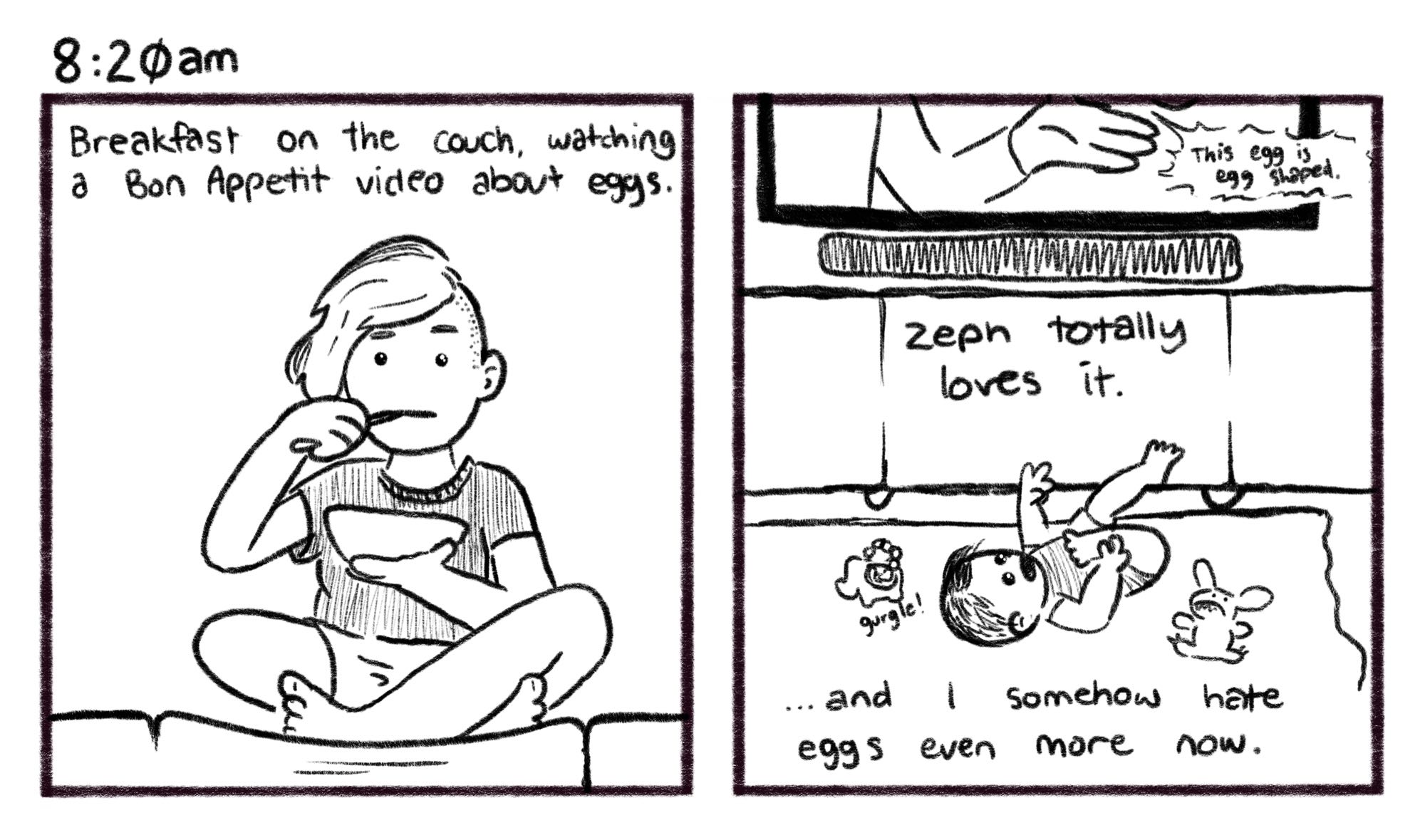 8:20am; Panel 1: Jelly sits cross-legged on a couch cushion, eating a bowl of cereal with a spoon. Jelly V.O.: Breakfast on the couch, watching a Bon Appetit video about eggs. Panel 2: A baby, Zephyr, lies on the floor under a TV, with toys around her. TV: This egg is egg shaped. Jelly V.O. Zeph totally loves it… and I somehow hate eggs even more now.